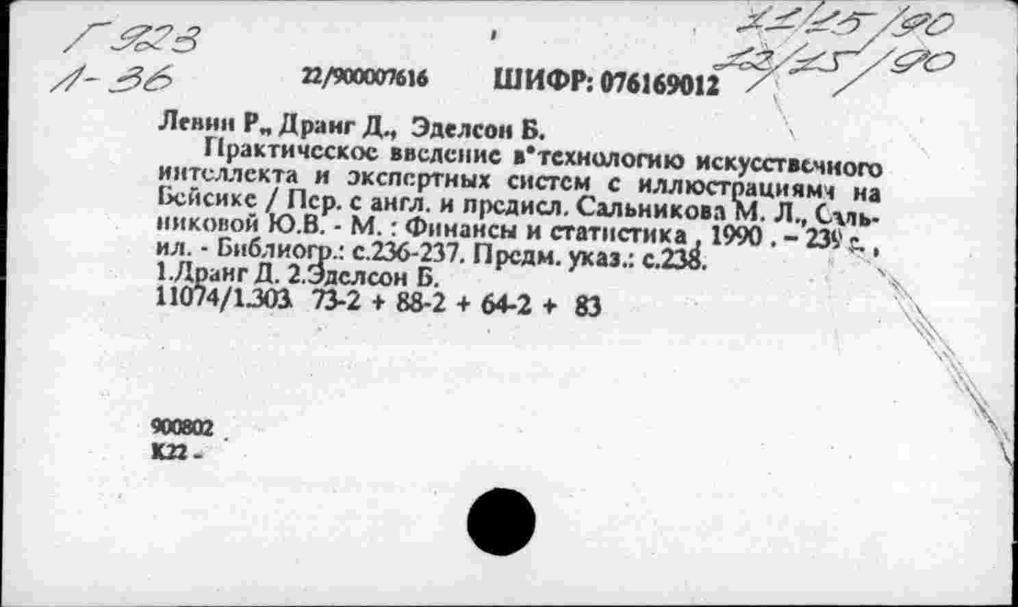 ﻿
22/900007616
ШИФР: 076169012
Ленин Р„ Дранг Д., Эделсон Б.
Практическое введение »'технологию искусственного интеллекта и экспертных систем с иллюстрациями на Бейсике / Пер. с англ, и прсдисл. Сальникова М. Л., Сальниковой Ю.В. - М.: Финансы и статистика, 1990 . - 239 г ил. - Библиогр.: с.236-237. Преям, указ.: с.238.	а
1-Лранг Д. 2.Эделсон Б.
11074/1303 73-2 + 88-2 + 64-2 + 83
900802 К22-